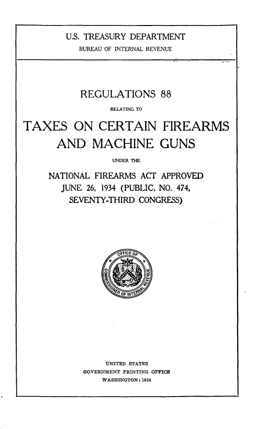 handle is hein.tera/rgrtcf0001 and id is 1 raw text is: U.S. TREASURY DEPARTMENT   BUREAU OF INTERNAL REVENUE           REGULATIONS 88                 RELATING TOTAXES ON CERTAIN FIREARMS       AND MACHINE GUNS                  UNDER THE     NATIONAL FIREARMS ACT APPROVED       JUNE 26, 1934 (PUBLIC, NO. 474,         SEVENTY-THIRD CONGRESS)    UNITED STATESGOVERNMENT PRINTING OFFICE    WASHINGTON: 1984
