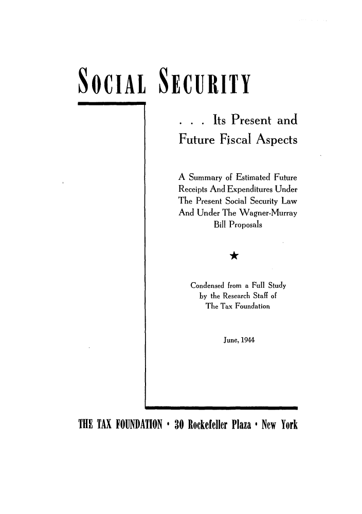 handle is hein.tera/sssentfisc0001 and id is 1 raw text is: SOCIAL              SECURITY. . . Its Present andFuture Fiscal AspectsA Summary of Estimated FutureReceipts And Expenditures UnderThe Present Social Security LawAnd Under The Wagner-MurrayBill Proposals*Condensed from a Full Studyby the Research Staff ofThe Tax FoundationJune, 1944THE TAX FOUNDATION * 30 Rockefeller Plaza * New York
