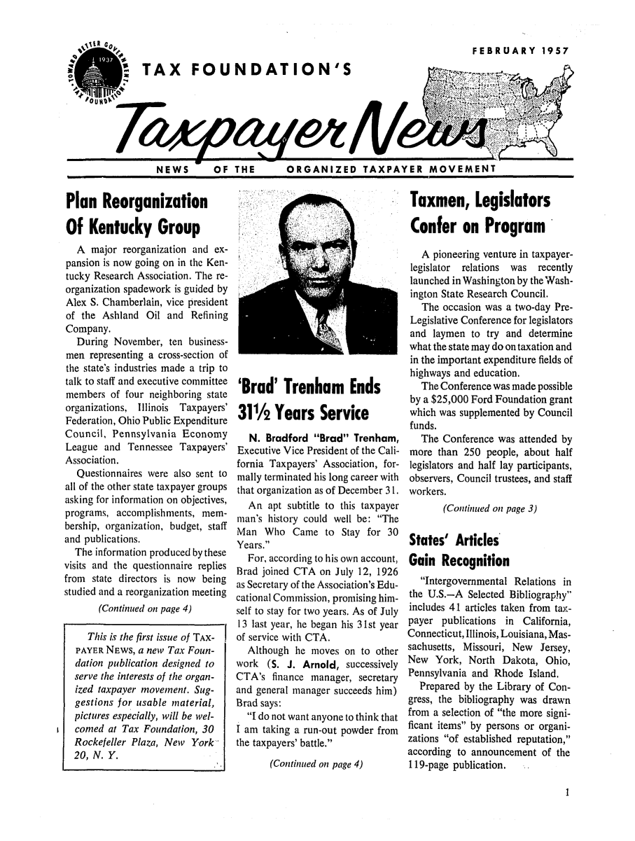 handle is hein.tera/tfouayern0001 and id is 1 raw text is: FEBRUARY 1957TAX FOUNDATION'SNEWS   OF THE    ORGANIZED TAXPAYER MOVEMENTPlan ReorganizationOf Kentucky GroupA major reorganization and ex-pansion is now going on in the Ken-tucky Research Association. The re-organization spadework is guided byAlex S. Chamberlain, vice presidentof the Ashland Oil and RefiningCompany.During November, ten business-men representing a cross-section ofthe state's industries made a trip totalk to staff and executive committeemembers of four neighboring stateorganizations, Illinois Taxpayers'Federation, Ohio Public ExpenditureCouncil, Pennsylvania EconomyLeague and Tennessee Taxpayers'Association.Questionnaires were also sent toall of the other state taxpayer groupsasking for information on objectives,programs, accomplishments, mem-bership, organization, budget, staffand publications.The information produced by thesevisits and the questionnaire repliesfrom state directors is now beingstudied and a reorganization meeting(Continued on page 4)'Brad' Trenham Ends311/2 Years ServiceN. Bradford Brad Trenham,Executive Vice President of the Cali-fornia Taxpayers' Association, for-mally terminated his long career withthat organization as of December 3 1.An apt subtitle to this taxpayerman's history could well be: TheMan Who Came to Stay for 30Years.For, according to his own account,Brad joined CTA on July 12, 1926as Secretary of the Association's Edu-cational Commission, promising him-self to stay for two years. As of July13 last year, he began his 31st yearof service with CTA.Although he moves on to otherwork (S. J. Arnold, successivelyCTA's finance manager, secretaryand general manager succeeds him)Brad says:I do not want anyone to think thatI am taking a run-out powder fromthe taxpayers' battle.(Continued on page 4)Taxmen, LegislatorsConfer on ProgramA pioneering venture in taxpayer-legislator relations was recentlylaunched in Washington by the Wash-ington State Research Council.The occasion was a two-day Pre-Legislative Conference for legislatorsand laymen to try and determinewhat the state may do on taxation andin the important expenditure fields ofhighways and education.The Conference was made possibleby a $25,000 Ford Foundation grantwhich was supplemented by Councilfunds.The Conference was attended bymore than 250 people, about halflegislators and half lay participants,observers, Council trustees, and staffworkers.(Continued on page 3)States' ArticlesGain RecognitionIntergovernmental Relations inthe U.S.-A Selected Bibliographyincludes 41 articles taken from tax-payer publications in California,Connecticut, Illinois, Louisiana, Mas-sachusetts, Missouri, New Jersey,New York, North Dakota, Ohio,Pennsylvania and Rhode Island.Prepared by the Library of Con-gress, the bibliography was drawnfrom a selection of the more signi-ficant items by persons or organi-zations of established reputation,according to announcement of the119-page publication.IThis is the first issue of TAX-PAYER NEWS, a new Tax Foun-dation publication designed toserve the interests of the organ-ized taxpayer movement. Sug-gestions for usable material,pictures especially, will be wel-comed at Tax Foundation, 30Rockefeller Plaza, New York20, N. Y.