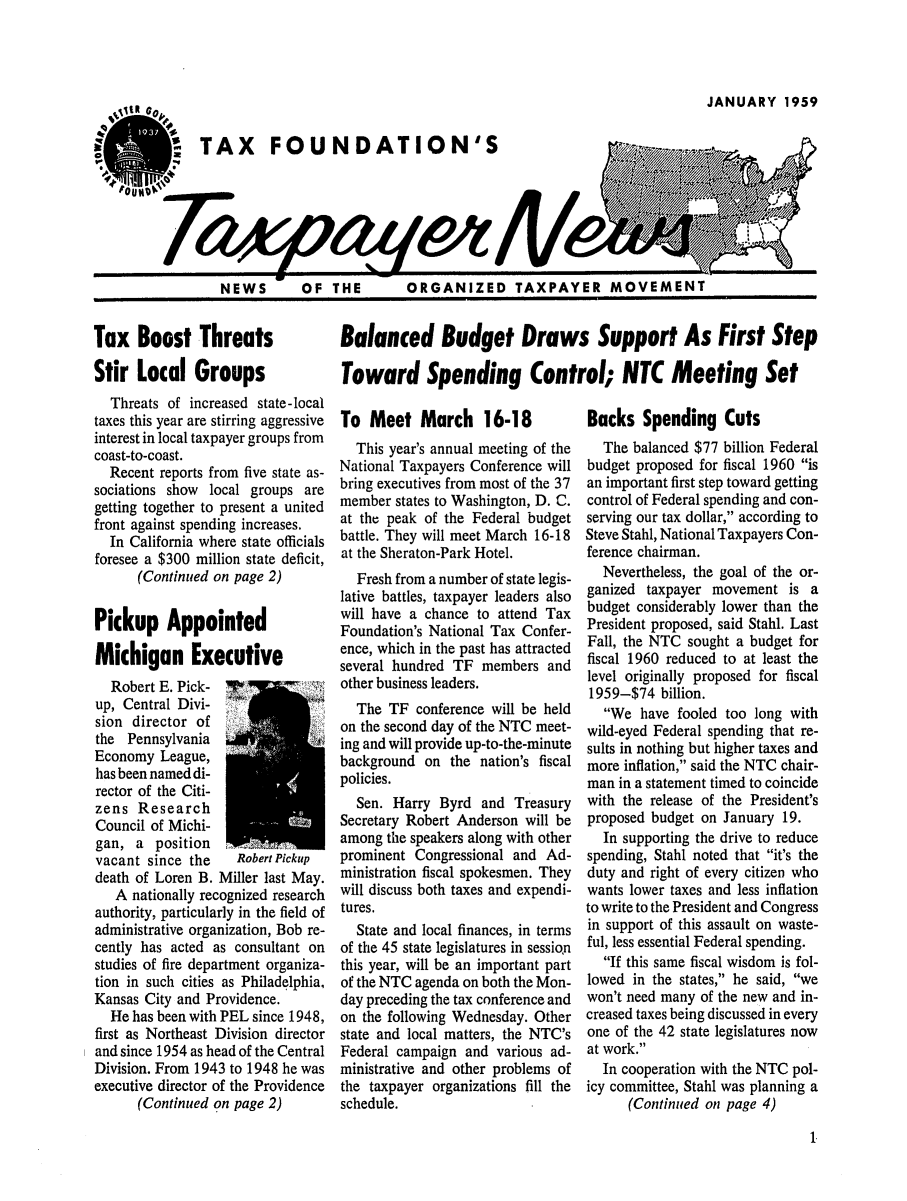 handle is hein.tera/tfouayern0003 and id is 1 raw text is: JANUARY 1959TAX FOUNDATION'SPOUNDNEWS    OF THEORGANIZED TAXPAYER MOVEMENTTax Boost ThreatsStir Local GroupsThreats of increased state-localtaxes this year are stirring aggressiveinterest in local taxpayer groups fromcoast-to-coast.Recent reports from five state as-sociations show local groups aregetting together to present a unitedfront against spending increases.In California where state officialsforesee a $300 million state deficit,(Continued on page 2)Pickup AppointedMichigan ExecutiveRobert E. Pick- 7        -'up, Central Divi-sion director ofthe PennsylvaniaEconomy League,has been named di-rector of the Citi-zens ResearchCouncil of Michi-gan, a position avacant since the    Robert Pickupdeath of Loren B. Miller last May.A nationally recognized researchauthority, particularly in the field ofadministrative organization, Bob re-cently has acted as consultant onstudies of fire department organiza-tion in such cities as Philadelphia,Kansas City and Providence.He has been with PEL since 1948,first as Northeast Division directorand since 1954 as head of the CentralDivision. From 1943 to 1948 he wasexecutive director of the Providence(Continued on page 2)Balanced Budget Draws Support As First StepToward Spending Control; NTC Meeting SetTo Meet March 16-18This year's annual meeting of theNational Taxpayers Conference willbring executives from most of the 37member states to Washington, D. C.at the peak of the Federal budgetbattle. They will meet March 16-18at the Sheraton-Park Hotel.Fresh from a number of state legis-lative battles, taxpayer leaders alsowill have a chance to attend TaxFoundation's National Tax Confer-ence, which in the past has attractedseveral hundred TF members andother business leaders.The TF conference will be heldon the second day of the NTC meet-ing and will provide up-to-the-minutebackground on the nation's fiscalpolicies.Sen. Harry Byrd and TreasurySecretary Robert Anderson will beamong the speakers along with otherprominent Congressional and Ad-ministration fiscal spokesmen. Theywill discuss both taxes and expendi-tures.State and local finances, in termsof the 45 state legislatures in sessionthis year, will be an important partof the NTC agenda on both the Mon-day preceding the tax conference andon the following Wednesday. Otherstate and local matters, the NTC'sFederal campaign and various ad-ministrative and other problems ofthe taxpayer organizations fill theschedule.Backs Spending CutsThe balanced $77 billion Federalbudget proposed for fiscal 1960 isan important first step toward gettingcontrol of Federal spending and con-serving our tax dollar, according toSteve Stahl, National Taxpayers Con-ference chairman.Nevertheless, the goal of the or-ganized taxpayer movement is abudget considerably lower than thePresident proposed, said Stahl. LastFall, the NTC sought a budget forfiscal 1960 reduced to at least thelevel originally proposed for fiscal1959-$74 billion.We have fooled too long withwild-eyed Federal spending that re-sults in nothing but higher taxes andmore inflation, said the NTC chair-man in a statement timed to coincidewith the release of the President'sproposed budget on January 19.In supporting the drive to reducespending, Stahl noted that it's theduty and right of every citizen whowants lower taxes and less inflationto write to the President and Congressin support of this assault on waste-ful, less essential Federal spending.If this same fiscal wisdom is fol-lowed in the states, he said, wewon't need many of the new and in-creased taxes being discussed in everyone of the 42 state legislatures nowat work.In cooperation with the NTC pol-icy committee, Stahl was planning a(Continued on page 4)1NEWS    OF THEk