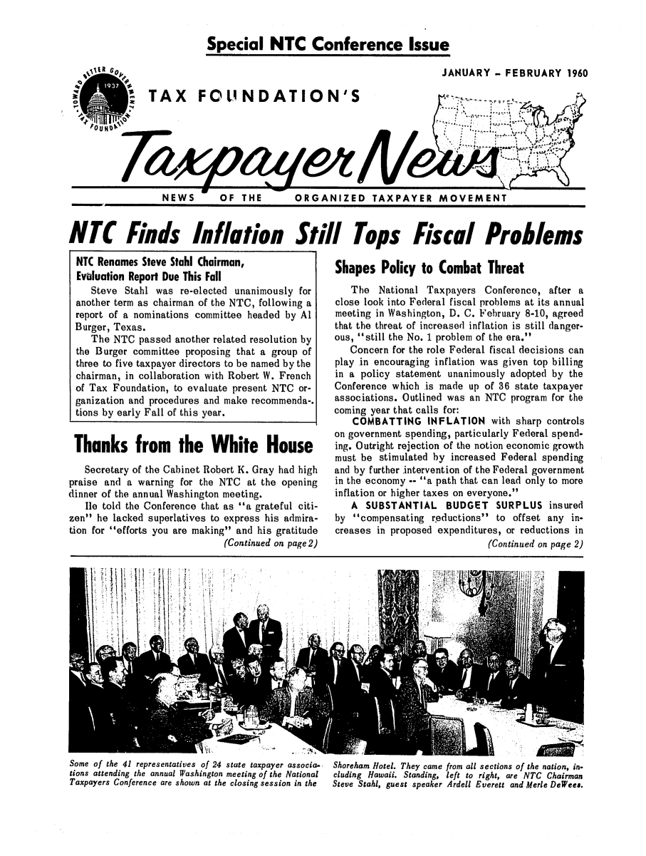 handle is hein.tera/tfouayern0004 and id is 1 raw text is: Special NTC Conference IssueJANUARY - FEBRUARY 1960q0TAX  F  UND TION'                   -------N .ir-----------------------------------------------------------NEWS  OF THE   ORGANIZED TAXPAYER MOVEMENTNTC Finds Inflation Still Tops Fiscal ProblemsNTC Renames Steve Stahl Chairman,Evaluation Report Due This FallSteve Stahl was re-elected unanimously foranother term as chairman of the NTC, following areport of a nominations committee headed by AlBurger, Texas.The NTC passed another related resolution bythe Burger committee proposing that a group ofthree to five taxpayer directors to be named by thechairman, in collaboration with Robert W. Frenchof Tax Foundation, to evaluate present NTC or-ganization and procedures and make recommenda-.tions by early Fall of this year.Thanks from the White HouseSecretary of the Cabinet Robert K. Gray had highpraise and a warning for the NTC at the openingdinner of the annual Washington meeting.le told the Conference that as a grateful citi-zen he lacked superlatives to express his admira-tion for efforts you are making and his gratitude(Continued on page 2)Shapes Policy to Combat ThreatThe National Taxpayers Conference, after aclose look into Federal fiscal problems at its annualmeeting in Washington, D. C. February 8-10, agreedthat the threat of increased inflation is still danger-ous, still the No. 1 problem of the era.Concern for the role Federal fiscal decisions canplay in encouraging inflation was given top billingin a policy statement unanimously adopted by theConference which is made up of 36 state taxpayerassociations. Outlined was an NTC program for thecoming year that calls for:COMBATTING INFLATION with sharp controlson government spending, particularly Federal spend-ing. Outright rejection of the notion economic growthmust be stimulated by increased Federal spendingand by further intervention of the Federal governmentin the economy -- a path that can lead only to moreinflation or higher taxes on everyone.A SUBSTANTIAL BUDGET SURPLUS insuredby compensating reductions to offset any in-creases in proposed expenditures, or reductions in(Continued on page 2)Some of the 41 representatives of 24 state taxpayer associa-  Shoreham Hotel. They came from all sections of the nation, in-tions attending the annual Washington meeting of the National  cluding Hawaii. Standing, left to right, are NTC ChairmanTaxpayers Conference are shown at the closing session in the  Steve Stahl, guest speaker Ardell Everett and Merle DeWees.'V