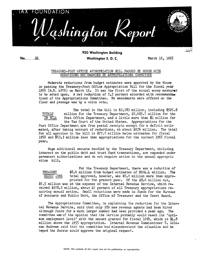 handle is hein.tera/wingtore0007 and id is 1 raw text is: 920 Washington BuildingNo.                                 Washington 5, D. C.               March 16, 1955TREASURY-POST OFFICE APPROPRIATION BILL PASSED BY HOUSE WITHREDUCTIONS REC'4TIMNDED BY APPROPRIATIONS COMMITTEEModerate reductions from budget estimates were approved by the Housein passing the Treasury-Post Office Appropriation Bill for the fiscal year1956 (H.R. 4876) on March 15. It was the first of the annual money measuresto be acted upon. A net reduction of 2.3 percent accorded with recommenda.tions of the Appropriations Committee. No amendments were offered on thefloor and passage was by a voice vote.The total in the bill is $3,283 million, including $595.8TOTALS      million for the Treasury Department, $2,685.7 million for theIN BILL    Post Office Department, and a little more than $1 million forthe Tax Court of the United States. Appropriations for thePost Office Department are from postal receipts except for a deficit esti-mated, after taking account of reductions, at about $226 million. The totalfor all agencies in the bill is $77.7 million below estimates for fiscal1956 and $63.3 million less than appropriations for the current 1955 fiscalyear.Huge additional amounts handled by the Treasury Department, includinginterest on the public debt and trust fund transactions, are expended underpermanent authorizations and do not require action in the annual appropri-ation bill,For the Treasury Department, there was a reduction ofTREASURY       $8.6 million from budget estimates of $604.4 million. TheREDUC°LONS    total approved, however, was $5.9 million more than appro-priated for the present year, Of the 8.6 million cut,$7.5 million was at the expense of the Internal Revenue Service, which re-ceived $278.5 million, about h7 percent of all Treasury appropriations re-quiring annual action. Small reductions were made in funds for the Bureausof Accounts and Public Debt, the Office of Treasurer and the Coast Guard,The Appropriations Committee, in explaining the reduction for the Inter-nal Revenue Service, said that only 289 new revenue agents had been hiredalthough funds for a much larger number had been provided a year ago, Thecommittee was of the opinion that the Service probably would reach its opti-mum employment level with the amount granted for fiscal 1956, which is $4.8million above the 1955 appropriation. Internal Revenue Commissioner T. Cole-man Andrews said that the committee had misunderstood the situation and hehoped the Senate would approve the original request,NOTE: The contents of this report are not for publication or reproduction.