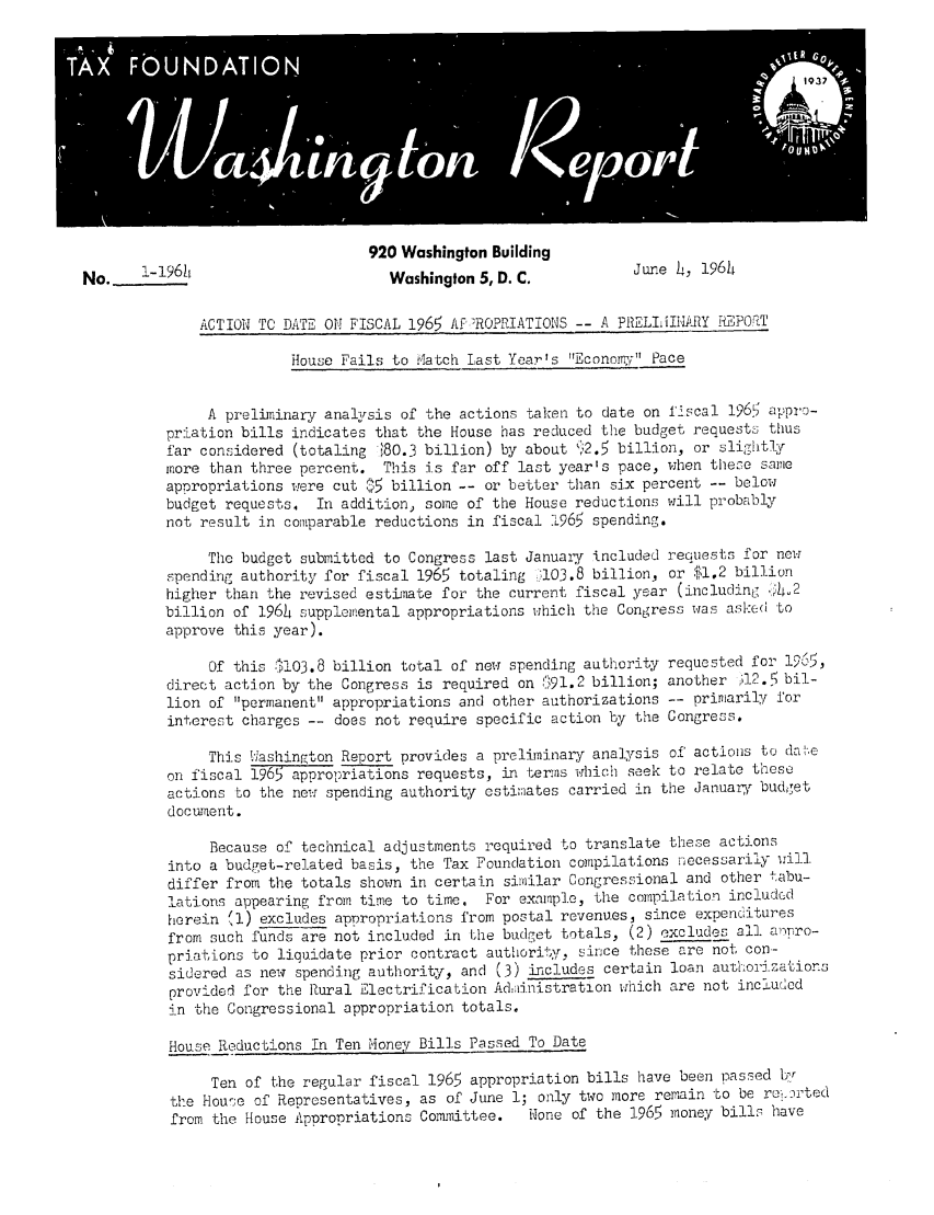 handle is hein.tera/wingtore0013 and id is 1 raw text is: 920 Washington BuildingNo.    1-196h                       Washington 5, D.C.          June C.  196hACTION TO DATE OH FISCAL 1965 Af'ROPRIATIONS -- A PRELIIMiARY HEPO.{THouse Fails to ilatch Last Year's Economy PaceA preliminary analysis of the actions taken to date on fiscal 1965 appro-priation bills indicates that the House has reduced the budget requests thusfar considered (totaling t,80.3 billion) by about 112.5 billion, or slightlymore than three percent. This is far off last year's pace, when these sameappropriations were cut  5 billion -- or better than six percent -- belowbudget requests. In addition) some of the House reductions will probablynot result in comparable reductions in fiscal 1965 spending.The budget submitted to Congress last January included requests for newspending authority for fiscal 1965 totaling .103.8 billion, or $1.2 billionhigher than the revised estnate for the current fiscal year (including <h2billion of 1964 supplemental appropriations which the Congress was ase:d toapprove this year).Of this 111O3.8 billion total of new spending authority requested for 1965,direct action by the Congress is required on   ;91.2 billion; another i12.5' bil-lion of permanent appropriations and other authorizations -- primarily forinterest charges -- does not require specific action by the Congress.This 1ashington Report provides a prelim-inary analysis of actions to da!'eon fiscal 1965 appropriations requests, in terms which seek to relate theseactions to the new spending authority cstimiates carried in the January budgetdoctent.Because of technical adjustments required to translate these actionsinto a budget-related basis, the Tax Foundation compilations nlecessarily willdiffer from the totals shown in certain similar Congressional and other tabu-lations appearing from time to time. For example, the compilation includcdherein '1) excludes appropriations from postal revenues, since expendituresfrom such funds are not included in the budget totals, (2) excludes all amro-priations to liquidate prior contract authority, since these are not con-sidered as new spending authority, and (3) includes certain loan authorizationsprovided for the Rural Electrification Adiinistration which are not includedin the Congressional appropriation totals.House Reductions In Ten oney Bills Passed To DateTen of the regular fiscal 1965 appropriation bills have been passed b'rthe House of Representatives, as of June 1; only two more remain to be re-,,u'tedfrom the House Appropriations Committee.  None of the 1965 money bills have