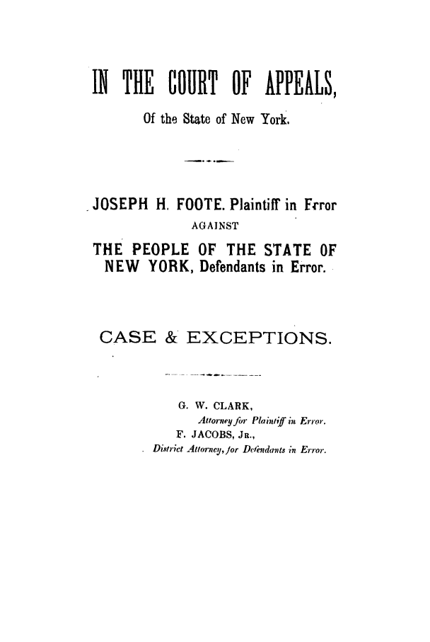 handle is hein.trials/aafy0001 and id is 1 raw text is: IN THE COURT OF APPEALS,Of the State of New York.JOSEPH H. FOOTE. Plaintiff in FrrorAGAINSTTHE PEOPLE OF THE STATE OFNEW YORK, Defendants in Error.CASE & EXCEPTIONS.G. W. CLARK,Attorney for Plaintiff in Error.F. JACOBS, JR.,District Attorney,Jor Dclindavts in Error.