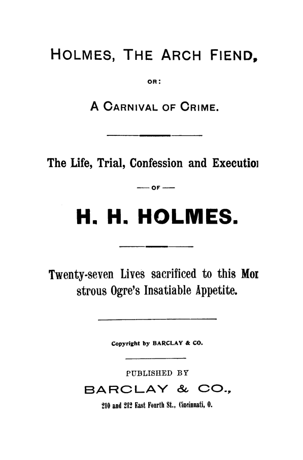 handle is hein.trials/aaim0001 and id is 1 raw text is: HOLMES, THE ARCH FIEND,
OR:
A CARNIVAL OF CRIME.

The Life, Trial, Confession and Executio
-OF -
H. H. HOLMES.
Twenty-seven Lives sacrificed to this Moz
strous Ogre's Insatiable Appetite.
Copyright by BARCLAY & CO.
PUBLISHED BY
BARCLAY & CO.,
210 and 212 East Fourth St., Cincinnati, 0.


