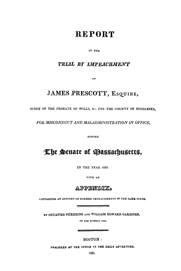 handle is hein.trials/aavf0001 and id is 1 raw text is: REPORTOF THETRIAL BY IMPEACHMENTOvJAMES RESCOTT, ESQUIRE,JUDGE OF THE PROBATE OF WILLS, &c. FOR THE COUNTY OF MIDDLESEX,FOR MISCONDUCT AND MALADMINISTRATION IN OFFICE,BF-FORN-'Kje Octlate of  pzabotoIN THE YEAR 1821.WITH AiCONTAINING AN ACCOUNT OF FORMER IMPEACHMENTS IN THE SAME STATE.it OCTAVIUS PICKERING AND WILLIAM HOWARD GARDINER,OF THU SUFFOLK BAR.BOSTON:rUBLISHED AT TH] OFFICZ OF THS DAILl ADVYETISRi.1821.