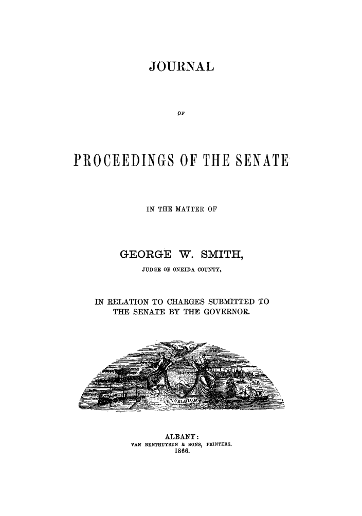 handle is hein.trials/aaxp0001 and id is 1 raw text is: JOURNALOFPROCEEDINGS OF THE SENATEIN THE MATTER OFGEORGE W. SMITH,JUDGE OF ONEIDA COUNTY,IN RELATION TO CHARGES SUBMITTED TOTHE SENATE BY THE GOVERNOR.ALBANY:VAN BENTHUYSEN & SONS, PRINTERS.1866.