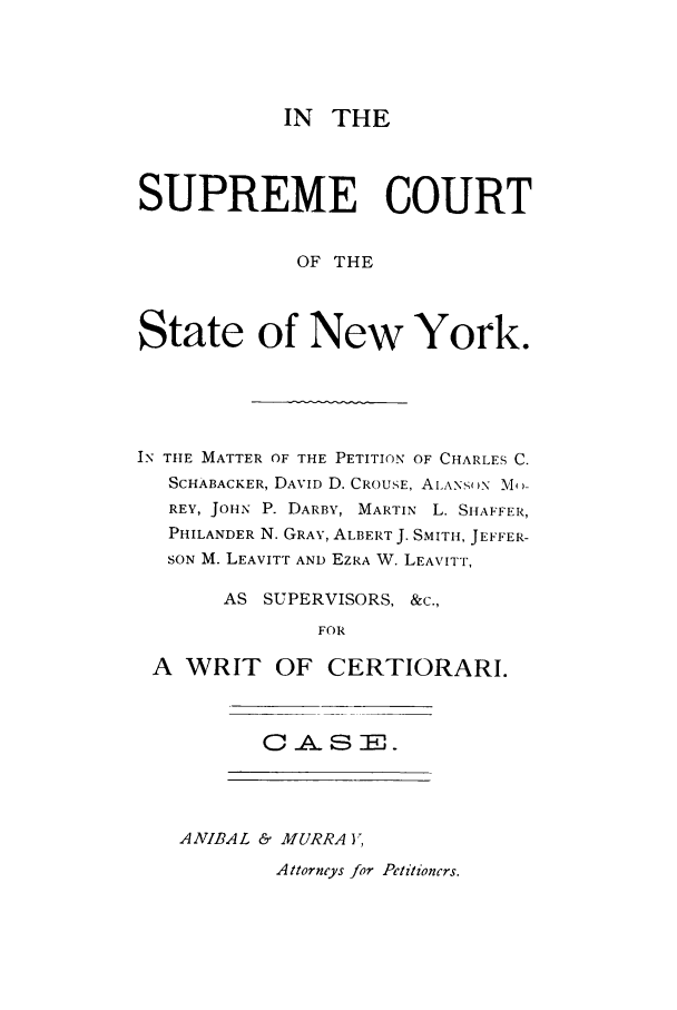 handle is hein.trials/aaxv0001 and id is 1 raw text is: IN THESUPREME COURTOF THEState of New York.IN THE MATTER OF THE PETITION OF CHARLES C.SCHABACKER, DAVID D. CROUSE, ALANSON Mf)-REY, JOHN P. DARBY, MARTIN L. SHAFFER,PHILANDER N. GRAY, ALBERT J. SMITH, JEFFER-SON M. LEAVITT AND EZRA W. LEAVITT,AS SUPERVISORS, &c.,FORA WRIT OF CERTIORARI.C -A S -P.ANIBAL & MURRA 1,Attorneys for Petitioners.