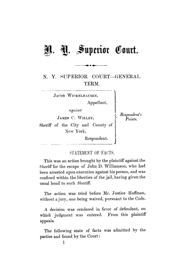 handle is hein.trials/abji0001 and id is 1 raw text is: N. Y. SUPERIOR COURT-GENERALTERM.JACOBJAMESSheriff of theNWICKELHAUSEN,        ]Appellant,againstS C. WILLET,City and County ofew York,Respondent.STATEMENT OF FA(7,TS.This was an action brought by the plaintiff against theSheriff for the escape of John D. Williamson, who hadbeen arrested upon execution against his person, and wasconfined within the liberties of the jail, having given theusual bond to such Sheriff.The action was tried before Mr. Justice Hoffman,without a jury, one being waived, pursuant to the Code.A decision was rendered in favor of defendant, onwhich judgment was entered.      From this plaintiffappeals.The following state of facts was admitted by theparties and found by the Court:1Respondent'sPoints.