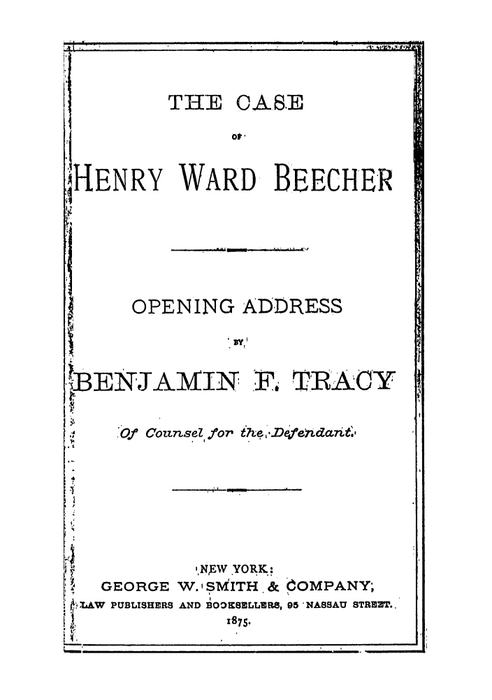 handle is hein.trials/ablc0001 and id is 1 raw text is: I-ENRYOPENING ADDRESS'BENJAMIN F. TRACYd  Of Counsd. for th-oefendctnt,,NEW YORK:GEORGE W.' SMITH & COMPANY;. L)AW PUBLISHERS AND BO.DKSELLER8, 95 NASSAU STREZT..trf ,.     ,THE CASEorDWARD, BEECHER. t                              ,                           ,dmalabama1.