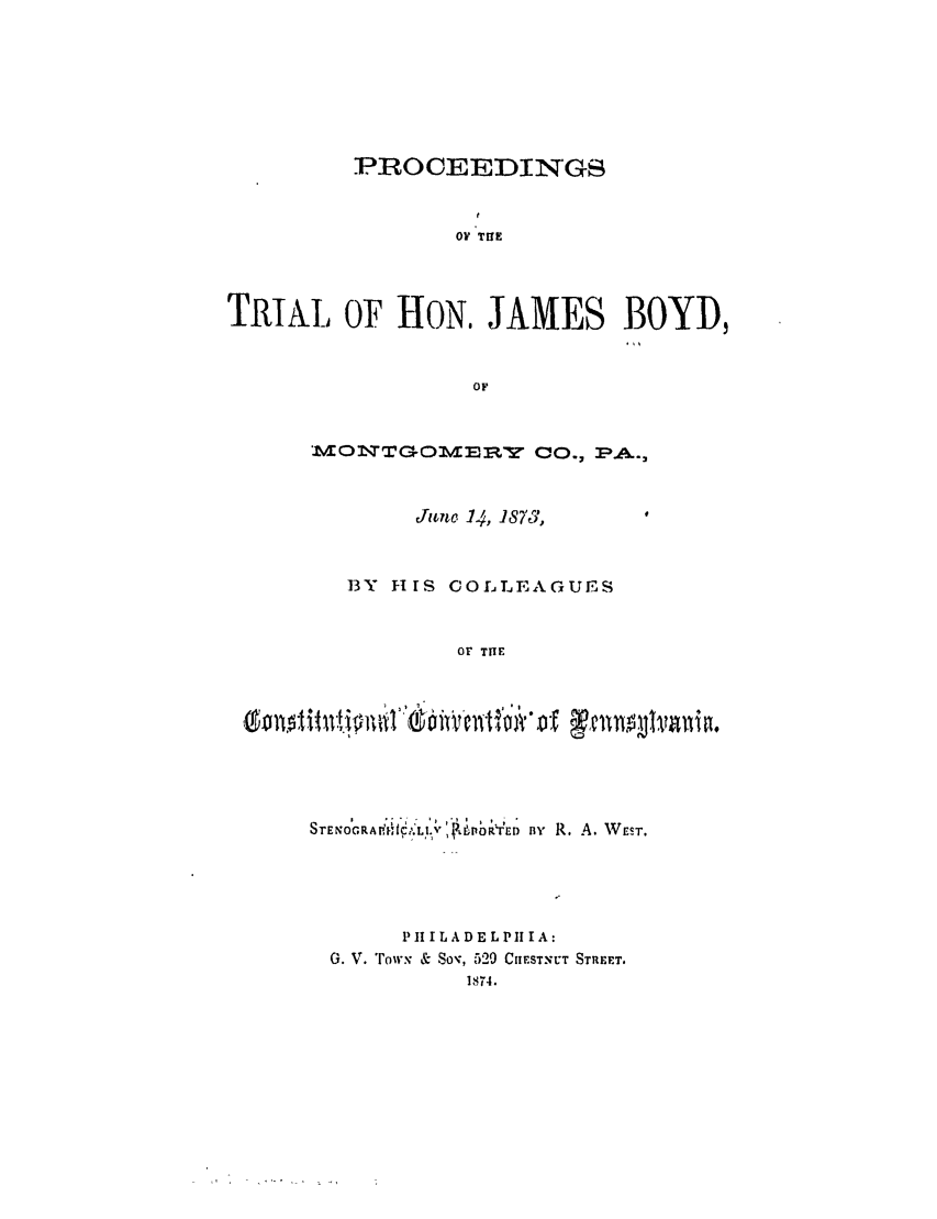 handle is hein.trials/ablh0001 and id is 1 raw text is: PROCEEDINGSO Tf ETRIAL OF HON, JAMES BOYD,OFMODTTGOMMM.W CO., PA..,June 14, 1870,13Y HIS COLLEAGUESOr THES T E N O  P. A  i ';V  ,IYED By R. A. WeST.PH I LA DE LPI I IA:G. V. 'row, & So-, 529 CHIESTNU'T STRFET.1874.