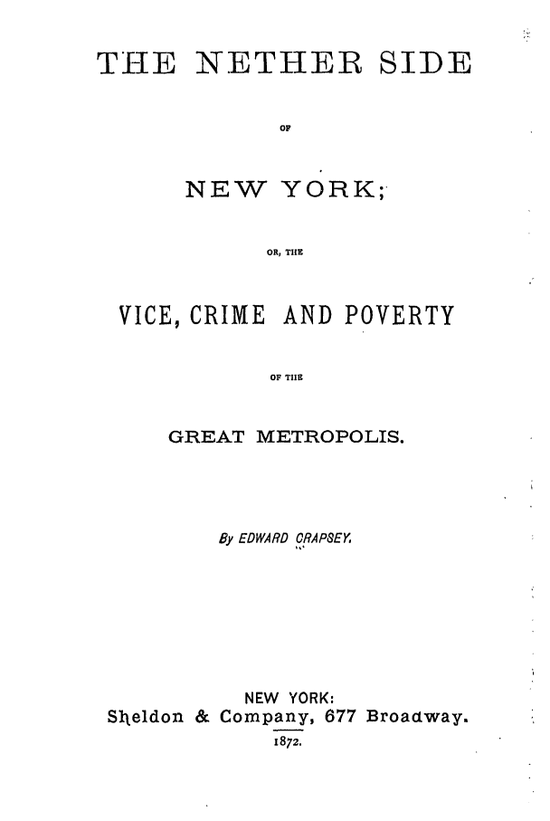 handle is hein.trials/abvoj0001 and id is 1 raw text is: THE NETHER SIDEOFNEW YORK;-OR, THEVICE, CRIME AND POVERTYOF TIlEGREAT METROPOLIS.By EDWARD CRAPSEYNEW YORK:Sl-eldon & Company, 677 Broactway.1872.