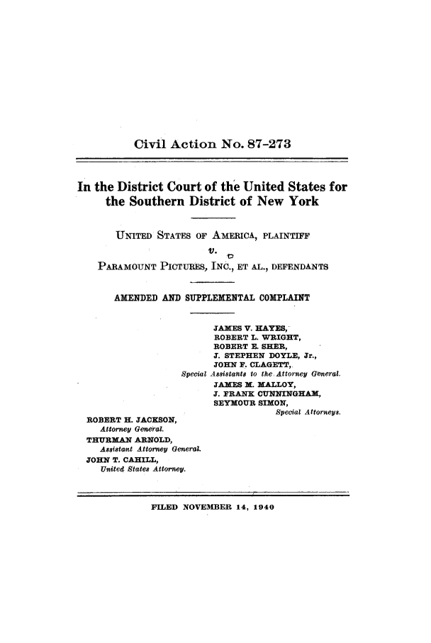 handle is hein.trials/abyi0001 and id is 1 raw text is: Civil Action No. 87-273In the District Court of the United States forthe Southern District of New YorkUNITED STATES OF AMERICA, PLAINTIFFV.  ':PARAMOUNT PICTURES, INC., ET AL., DEFENDANTSAMENDED AND SUPPLEMENTAL COMPLAINTJAMES V. HAYES,ROBERT L. WRIGHT,ROBERT R. SHER,J. STEPHEN DOYLE, Jr.,JOHN F. CLAGETT,Special Assistants to the Attorney General.JAMES M. MALLOY,J. FRANK CUNNINGHAM,SEYMOUR SIMON,Special Attorneys.ROBERT H. JACKSON,Attorney General.THURMAN ARNOLD,Assistant Attorney GeneralJOHN T. CAHILL,United States Attorney.FILED NOVEMBER 14, 1940