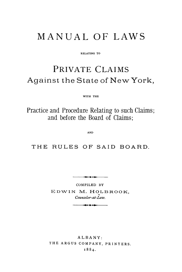 handle is hein.trials/adgv0001 and id is 1 raw text is: MANUAL OFLAWSRELATING TOPRIVATE CLAIMSAgainst the State of NewYork,WITH THEPractice and Procedure Relating to such Claims;and before the Board of Claims;ANDTHE RULES OF SAID BOARD.COMPILED BYEDWIN N4. H4OLBROOK,Counselor-at-Law.ALBANY:THE ARGUS COMPANY, PRINTERS.1884.