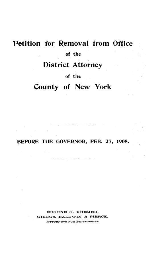 handle is hein.trials/bgwtj0001 and id is 1 raw text is: Petition for Removal from Office                 of the          District Attorney                 of the       County of New York BEFORE THE GOVERNOR, FEB. 27, 1908.           EUGENE G. IIRIEMEIW,        GRIGGS, BALDWIN & PIEIRCE,           ATTORNEYB FOR P TIIONEfl.