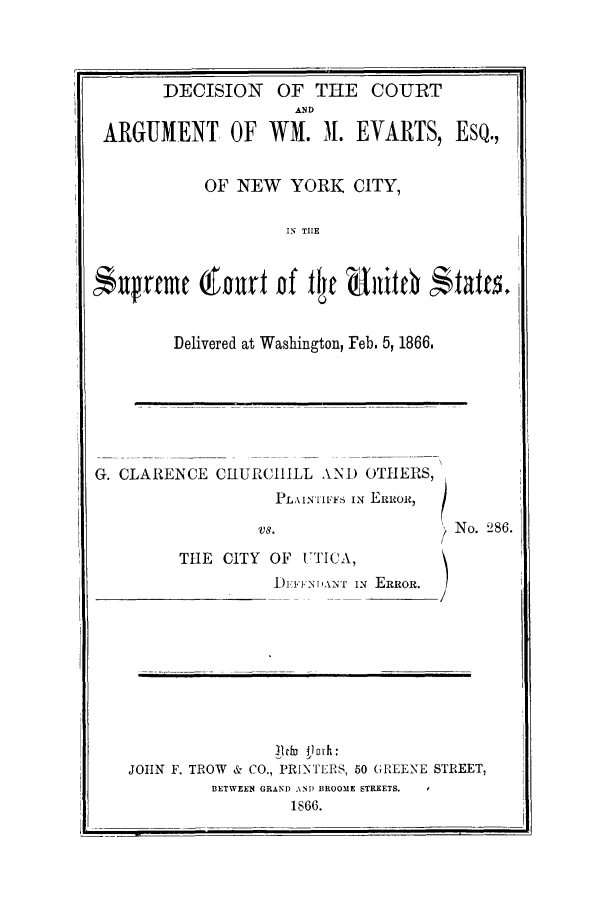 handle is hein.trials/dcurtesqs0001 and id is 1 raw text is: DECISION OF THE COURTANDARGUMENT OF WM. 3. EVARTS, ESQ.,OF NEW YORK CITY,IN TIESufrfc i ourf Df flye 911*0e  fatts.Delivered at Washington, Feb. 5, 1866.G. CLAREICE CHURCIIILL AND OTIHERS,PLAINTI FFS IN ERROitvs.                      ) No. 286.THE CITY OF UTICA,I. :FFNI)A2NT IN ERROR./JOHN F. TROW & CO., PRINTERS, 50 GREENE STREET,BETWEEN GRAND AN) BROOME STREETS.1866.I