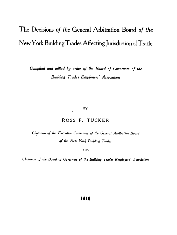 handle is hein.trials/dgabnyb0001 and id is 1 raw text is: The Decisions of the General Arbitration Board of theNew York Building Trades Affecting Jurisdiction of TradeCompiled and edited by order of the Board of Governors of theBuilding Trades Employers' AssociationBYROSS F. TUCKERChairman of the Executive Committee of the General Arbitration Boardof the New York Building TradesANDChairman of the Board of Governors of the Building Trades Employers' Associationw11
