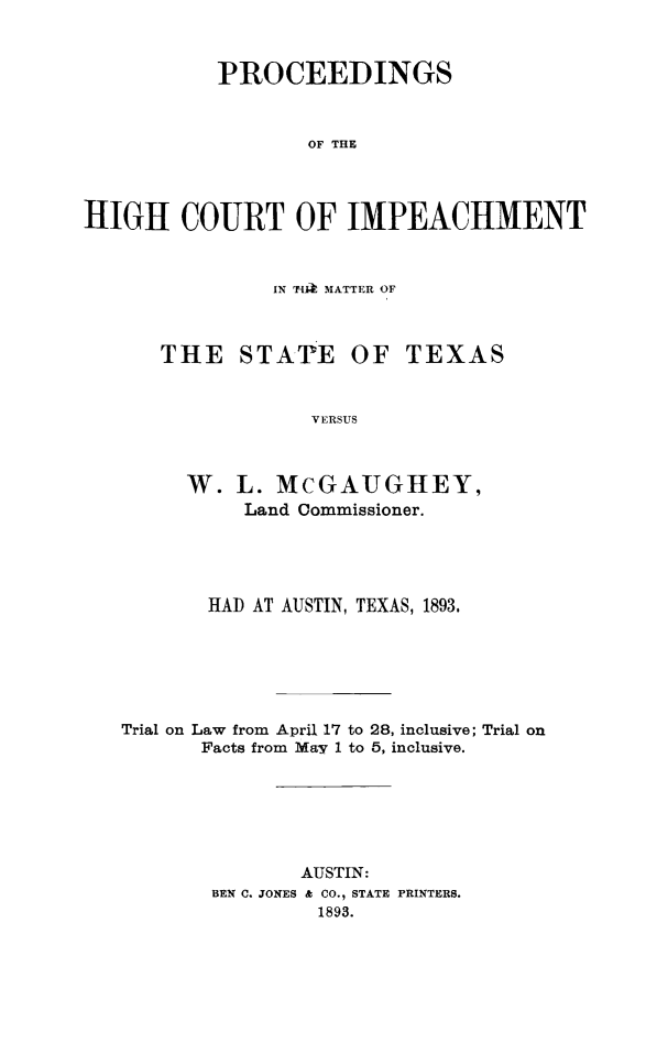 handle is hein.trials/impgaugh0001 and id is 1 raw text is: PROCEEDINGS
OF THE
HIGH COURT OF IMPEACHMENT

IN 17iA MATTER OF
THE STATE OF TEXAS
VERSUS
W. L. MCGAUGHEY,
Land Commissioner.

HAD AT AUSTIN, TEXAS, 1893.
Trial on Law from April 17 to 28, inclusive; Trial on
Facts from May 1 to 6, inclusive.
AUSTIN:
BEN C. JONES & CO., STATE PRINTERS.
1893.



