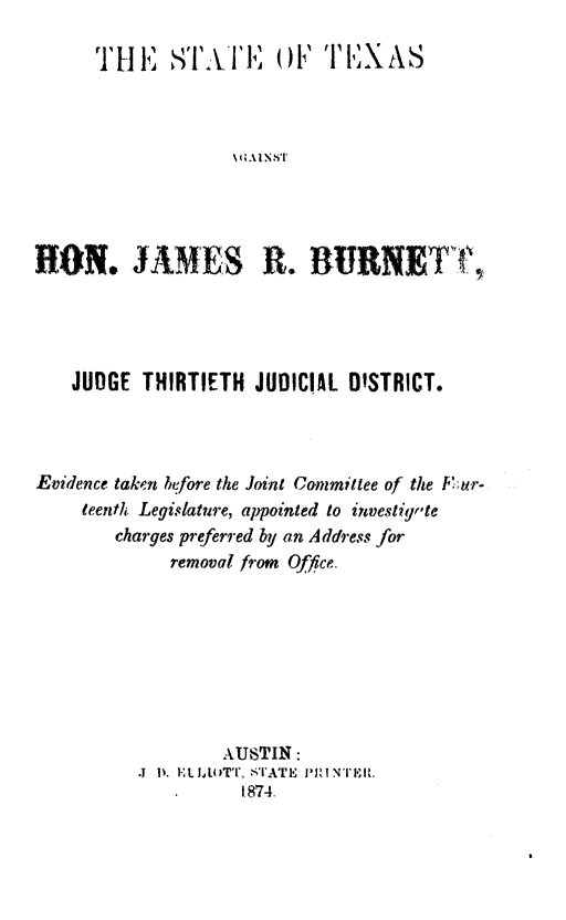 handle is hein.trials/jrburnt0001 and id is 1 raw text is: ï»¿THE sAEi. oFTXAHON. JAMES R. BURNET ,JUDGE THIRTIETH JUDICIAL DISTRICT.Evidence taken before the Joint Committee of the  u;r-teenfh Legislature, appointed to investigr'techarges preferred by an Address forremoval from Office.AUSTIN:.1 I 'L JA1UTT, STAT E  I NT1MIL1874.