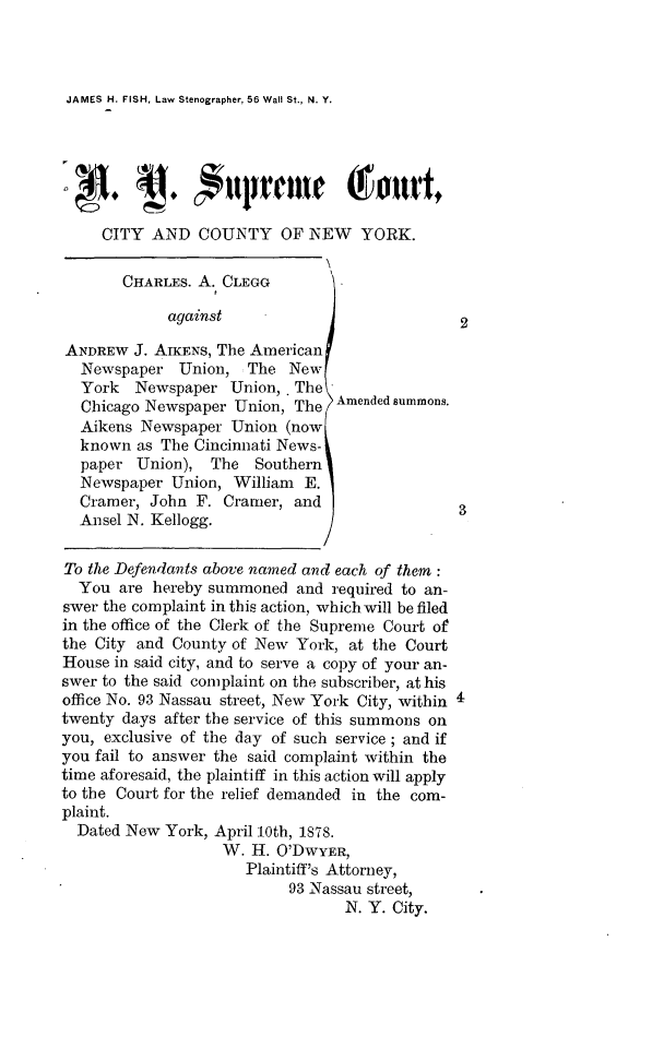 handle is hein.trials/nyctyclgg0001 and id is 1 raw text is: JAMES H. FISH, Law Stenographer, 56 Wall St., N. Y.     CITY AND COUNTY OF NEW YORK.       CHARLES. A. CLEGG             against                            2ANDREW J. AIKENS, The American  Newspaper Union, The New  York   Newspaper Union, . The  Chicago Newspaper Union, The Amended summons.  Aikens Newspaper Union (now  known as The Cincinnati News-  paper Union), The Southern  Newspaper Union, William E.  Cramer, John F. Cramer, and  Ansel N. Kellogg.To the Defendants above named and each of them:  You are hereby summoned and required to an-swer the complaint in this action, which will be filedin the office of the Clerk of the Supreme Court ofthe City and County of New York, at the CourtHouse in said city, and to serve a copy of your an-swer to the said complaint on the subscriber, at hisoffice No. 93 Nassau street, New York City, within 4twenty days after the service of this summons onyou, exclusive of the day of such service; and ifyou fail to answer the said complaint within thetime aforesaid, the plaintiff in this action will applyto the Court for the relief demanded in the com-plaint.  Dated New York, April 10th, 1878.                   W. H. O'DWYER,                      Plaintiff's Attorney,                           93 Nassau street,                                  N. Y. City.