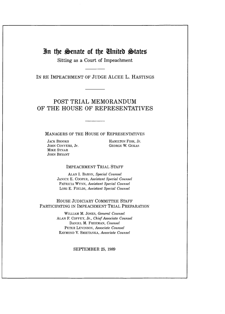 handle is hein.trials/suscti0001 and id is 1 raw text is: ]n the Senate of t    e aniteb  tatesSitting as a Court of ImpeachmentIN RE IMPEACHMENT OF JUDGE ALCEE L. HASTINGSPOST TRIAL MEMORANDUMOF THE HOUSE OF REPRESENTATIVESMANAGERS OF THE HOUSE OF REPRESENTATIVESJACK BROOKSJOHN CONYERS, Jr.MIKE SYNARJOHN BRYANTHAMILTON FISH, Jr.GEORGE W. GEKASIMPEACHMENT TRIAL STAFFALAN I. BARON, Special CounselJANICE E. COOPER, Assistant Special CounselPATRICIA WYNN, Assistant Special CounselLORI E. FIELDS, Assistant Special CounselHOUSE JUDICIARY COMMITTEE STAFFPARTICIPATING IN IMPEACHMENT TRIAL PREPARATIONWILLIAM M. JONES, General CounselALAN F. COFFEY, Jr., Chief Associate CounselDANIEL M. FREEMAN, CounselPETER LEVINSON, Associate CounselRAYMOND V. SMIETANKA, Associate CounselSEPTEMBER 25, 1989
