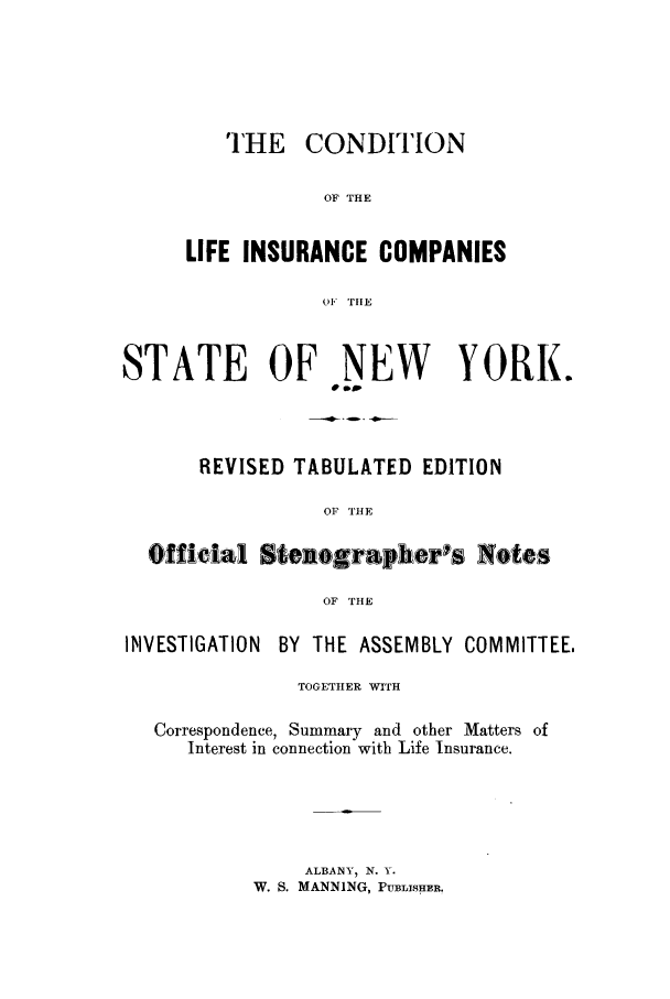 handle is hein.trials/xynyr0001 and id is 1 raw text is: THE CONDITIONOF THELIFE INSURANCE COMPANIESOF THESTATE OF NEW YORK.-~---.D  - .-G---REVISED TABULATED EDITIONOF THEOfficial Steiographerls NotesOF THEINVESTIGATIONBY THE ASSEMBLY COMMITTEE.TOGETHER WITHCorrespondence, Summary and other Matters ofInterest in connection with Life Insurance.ALBANY, N. Y.W. S. MANNING, PUBLISHER.