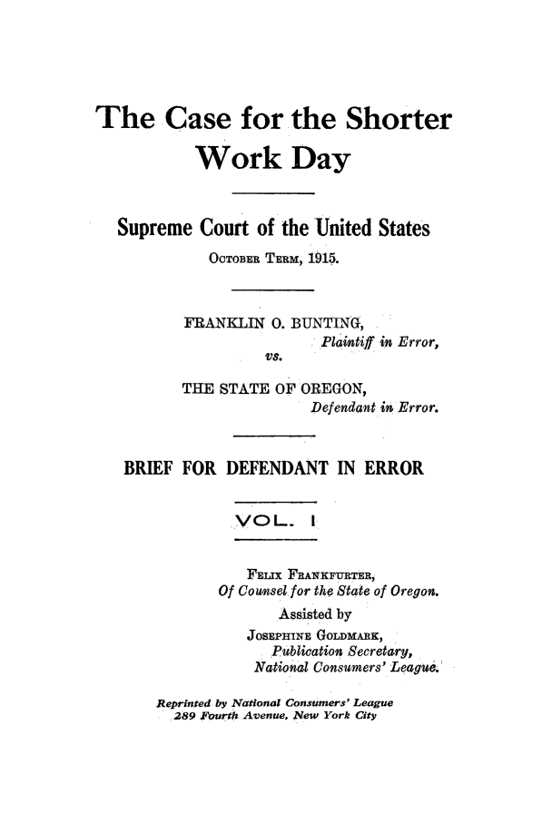 handle is hein.trials/xyswd0001 and id is 1 raw text is: The Case for the Shorter
Work Day
Supreme Court of the United States
OCTOBER TERM, 1915.
FRANKLIN 0. BUNTINg,
Plaintiff in Error,
VS.
THE STATE OF OREGON,
Defendant in Error.
BRIEF FOR DEFENDANT IN ERROR
,VOL. I
FLIX FRANKFURTER,
Of Counsel for the Staqte of Oregon.
Assisted by
JOSEPHINE GOLDMARK,
Publication Secretary,
National Consumers' League.

Reprinted by National Consumers' League
289 Fourth Avenue, New York City


