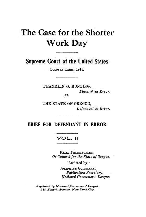 handle is hein.trials/xyswd0002 and id is 1 raw text is: The Case for the Shorter
Work Day
Supreme Court of the United States
OCTOBEa TzaM, 1915.
FRANKLIN 0. BUNTING,
Plaintiff in Error,
.vs.
THE STATE OF OREGON,
Defendant in Error.
BRIEF FOR DEFENDANT IN ERROR
VOL. II
FELrx FR&NKFURTER,
Of Counsel for the State of Oregon.
Assisted by
JOSEPHINr, GoLDMARK,
Publication Secretary,
National Consumers' League.

Reprinted by National Consumers' League
289 Fourth Avenue, New York, City


