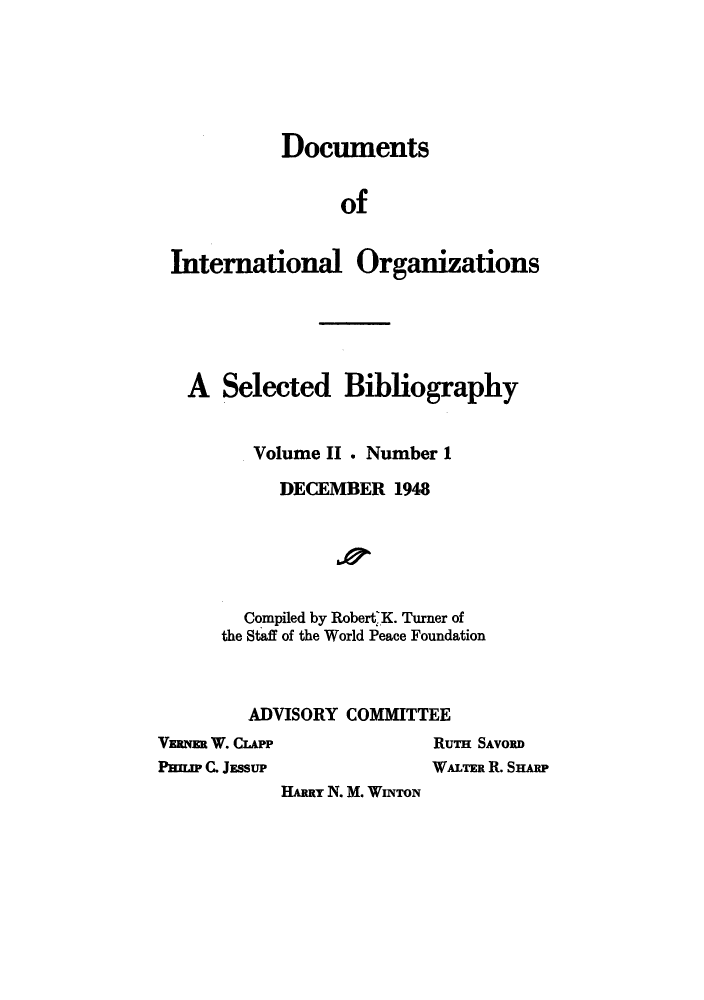 handle is hein.unl/dintero0002 and id is 1 raw text is: DocumentsofInternational OrganizationsA Selected BibliographyVolume II . Number 1DECEMBER 1948Compiled by Robert K. Turner ofthe Staff of the World Peace FoundationADVISORY COMMITTEEVERNER W. CLAPPPHILIP C. JESSUPRuTn SAVORDWALTER R. SHARPHARRY N. M. WiNToN