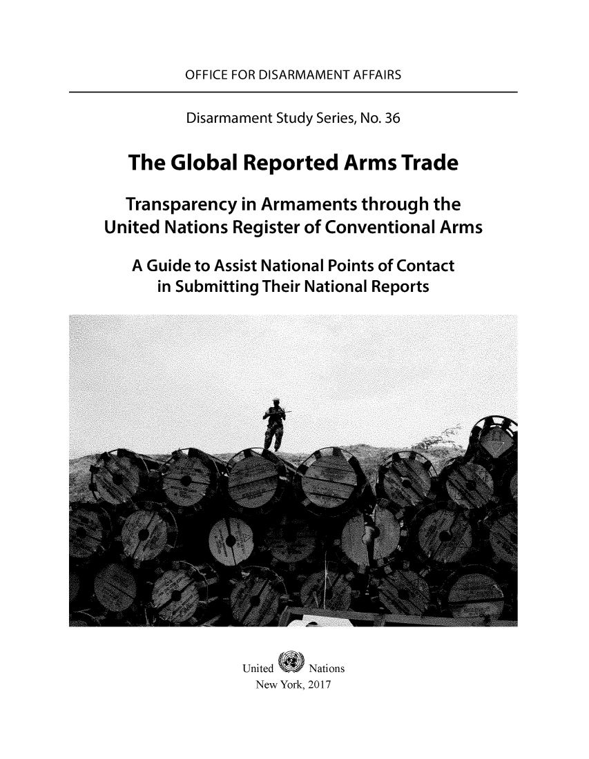 handle is hein.unl/globarmt0001 and id is 1 raw text is: OFFICE FOR DISARMAMENT AFFAIRS         Disarmament Study Series, No. 36   The  Global  Reported Arms Trade   Transparency in Armaments  through theUnited Nations Register of Conventional Arms   A Guide to Assist National Points of Contact      in Submitting Their National ReportsUnited (0    Nations  New York, 2017