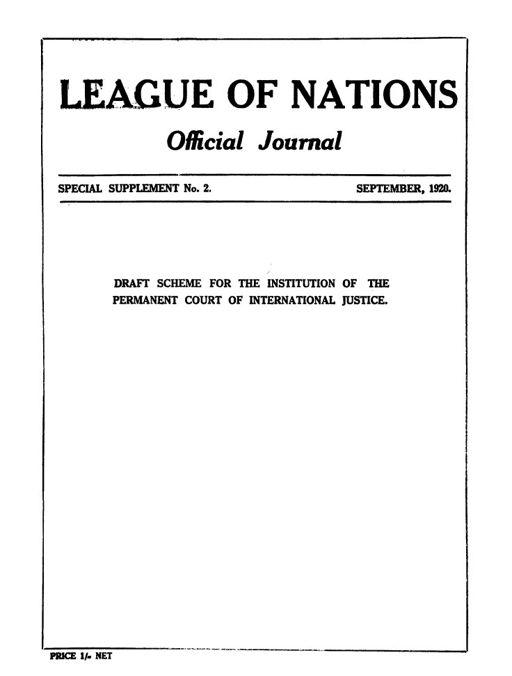 handle is hein.unl/offjrnsup0002 and id is 1 raw text is: LEAGUE OF NATIONS
Official Journal

SPECIAL SUPPLEMENT No. 2.

SEPTEMBER, 1920.

DRAFT SCHEME FOR THE INSTITUTION OF THE
PERMANENT COURT OF INTERNATIONAL JUSTICE.

PRICE I/- NET

........     I       t


