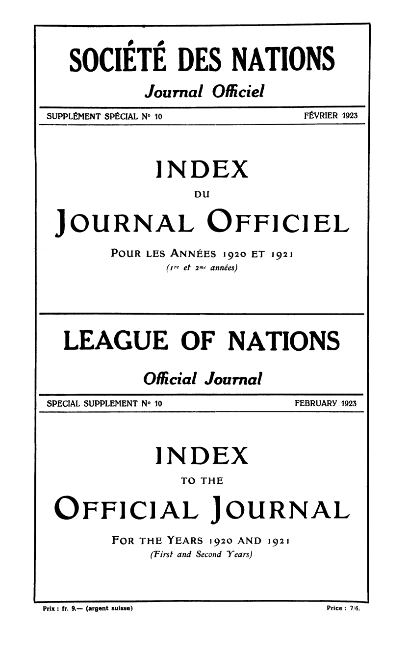 handle is hein.unl/offjrnsup0010 and id is 1 raw text is: SOCIETE DES NATIONS
Journal Oficiel

SUPPLEMENT SPECIAL No 10

FEVRIER 1923

INDEX
DU
JOURNAL OFFICIEL

POUR LES ANNItES 1920 ET 1921
(ire et 2-e anndes)

LEAGUE OF NATIONS
Official Journal

SPECIAL SUPPLEMENT No 10

FEBRUARY 1923

INDEX
TO THE
OFFICIAL JOURNAL
FOR THE YEARS 192o AND 1921
(First and Second Years)

Prix: fr. 9.- (argent suisse)                                                                 Price: 76.

Prix : fr. 9.- (argent suisse)

Price : 7,/6.


