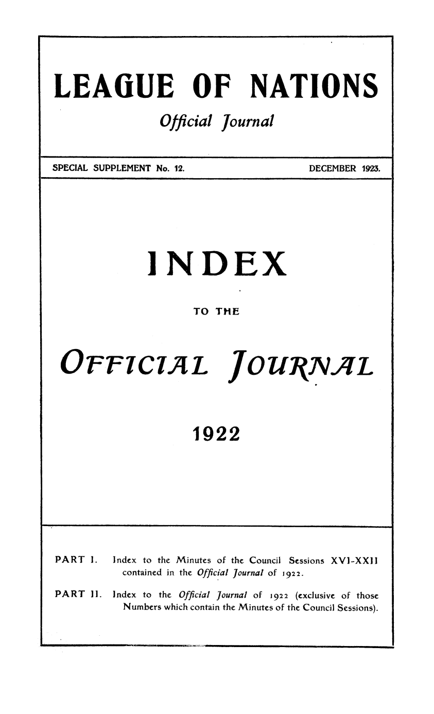 handle is hein.unl/offjrnsup0012 and id is 1 raw text is: LEAOUE

OF

Official

NATIONS

Journal

SPECIAL SUPPLEMENT No. 12.

DECEMBER 1923.

INDEX
TO THE

OFFICIAL

JOUIRNAL

1922

PART 1.
PART 11.

Index to the Minutes of the Council Sessions XVI-XXII
contained in the Official Journal of 1922.
Index to the Official Journal of 1922 (exclusive of those
Numbers which contain the Minutes of the Council Sessions).


