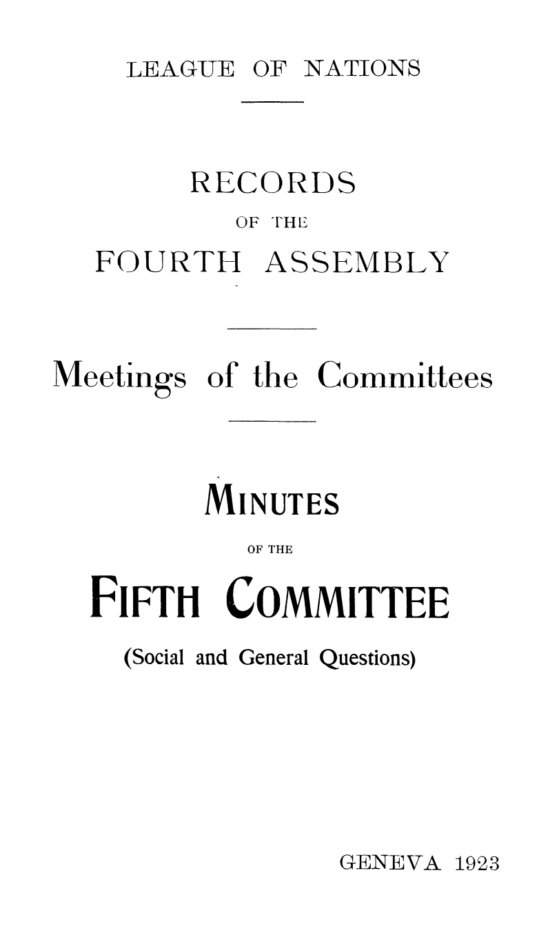 handle is hein.unl/offjrnsup0018 and id is 1 raw text is: LEAGUE OF NATIONS

RECORDS
OF THE
FOURTH ASSEMBLY
Meetings of the Committees
MINUTES
OF THE

FIFTH

COMMITTEE

(Social and General Questions)

GENEVA 1923


