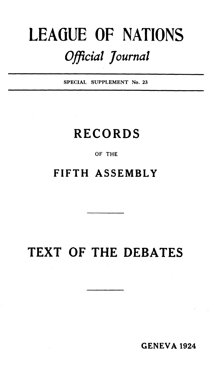 handle is hein.unl/offjrnsup0023 and id is 1 raw text is: LEAGUE OF NATIONS
Official Journal

SPECIAL SUPPLEMENT No. 23

RECORDS
OF THE
FIFTH ASSEMBLY
TEXT OF THE DEBATES

GENEVA 1924


