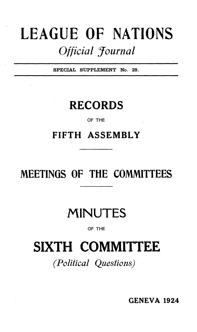 handle is hein.unl/offjrnsup0029 and id is 1 raw text is: LEAGUE OF NATIONS

Official

fjournal

SPECIAL SUPPLEMENT

No. 29.

RECORDS
OF THE
FIFTH ASSEMBLY

MEETINGS OF THE COMMITTEES
MINUTES
OF THE
SIXTH COMMITTEE

(Political

Questions)

GENEVA 1924


