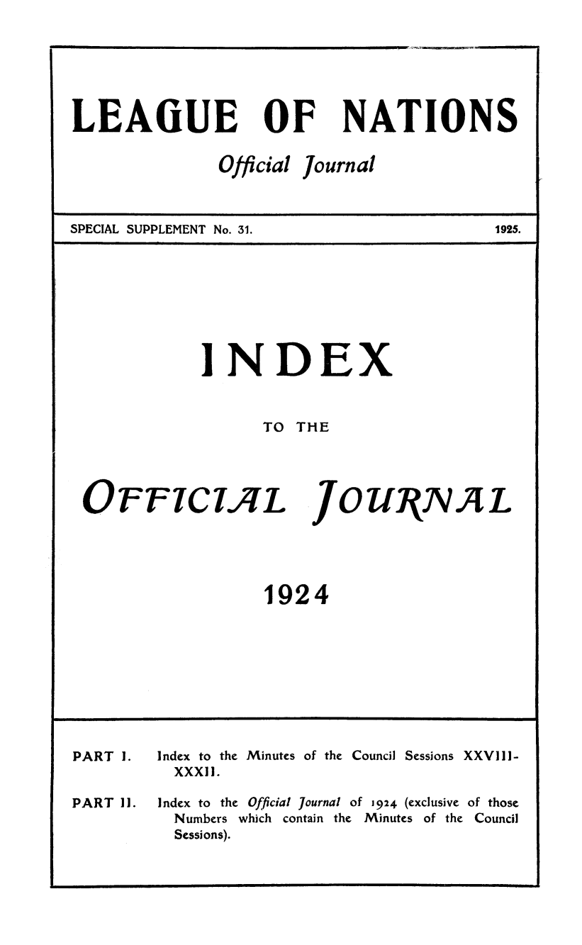 handle is hein.unl/offjrnsup0031 and id is 1 raw text is: LEAGUE

NATIONS

SPECIAL SUPPLEMENT No. 31.

INDEX
TO THE

OFFICIAL

JOUNV4L

1924

PART 1.

PART 11.

Index to the
XXXIl.
Index to the

Minutes of the

Council Sessions XXVIII-

Official journal of 1924 (exclusive of those

Numbers which contain the Minutes of the Council
Sessions).

OF

Official

Journal

1925.


