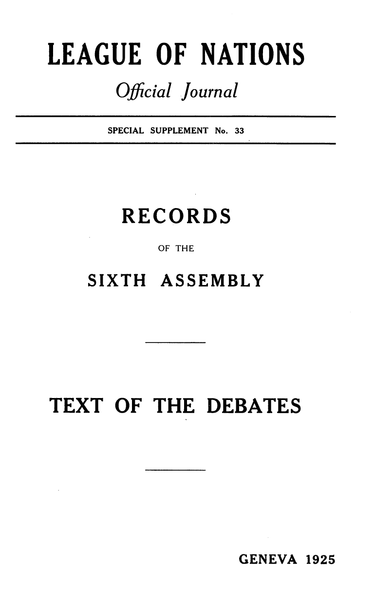 handle is hein.unl/offjrnsup0033 and id is 1 raw text is: LEAGUE OF NATIONS
Official Journal
SPECIAL SUPPLEMENT No. 33

RECORDS
OF THE
SIXTH ASSEMBLY
TEXT OF THE DEBATES

GENEVA 1925


