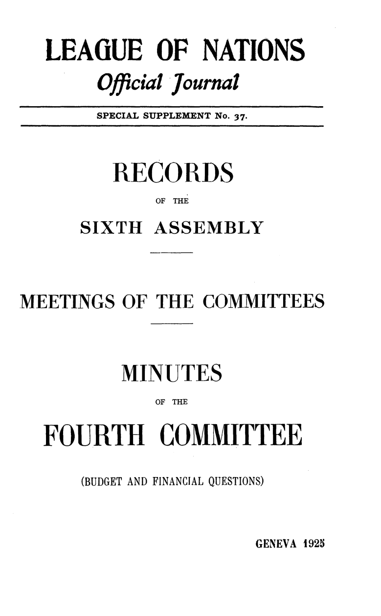 handle is hein.unl/offjrnsup0037 and id is 1 raw text is: LEAiUE OF NATIONS
Official Journal
SPECIAL SUPPLEMENT No. 37.

RECORDS
OF THE
SIXTH ASSEMBLY

MEETINGS OF THE COMMITTEES
MINUTES
OF THE
FOURTH COMMITTEE

(BUDGET AND FINANCIAL QUESTIONS)

GENEVA 1925


