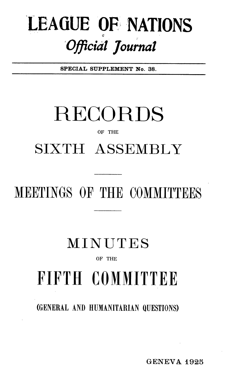 handle is hein.unl/offjrnsup0038 and id is 1 raw text is: LEAGUE OF NATIONS
Official Journal
SPECIAL SUPPLEMENT No. 38.

RECORD

S

OF THE
SIXTH ASSEMBLY

MEETINGS OF THE COMMITTEES
MINUTES
OF THE
FIFTH COMMITTEE

(GENERAL AND HUMANITARIAN QUESTIONS)

GENEVA 1925


