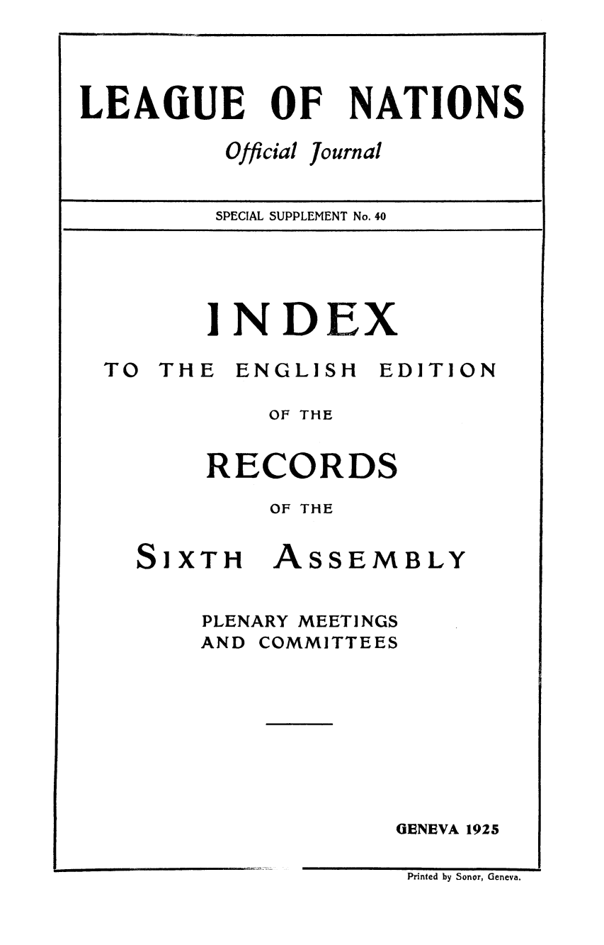handle is hein.unl/offjrnsup0040 and id is 1 raw text is: LEAfiUE

OF

Official

NATIONS

Journal

SPECIAL SUPPLEMENT No. 40

INDEX

TO THE

ENGLISH

EDITION

OF THE
RECORDS
OF THE

Si XTH

ASSE

MBLY

PLENARY MEETINGS
AND COMMITTEES
GENEVA 1925

Printed by Sonor, Geneva.


