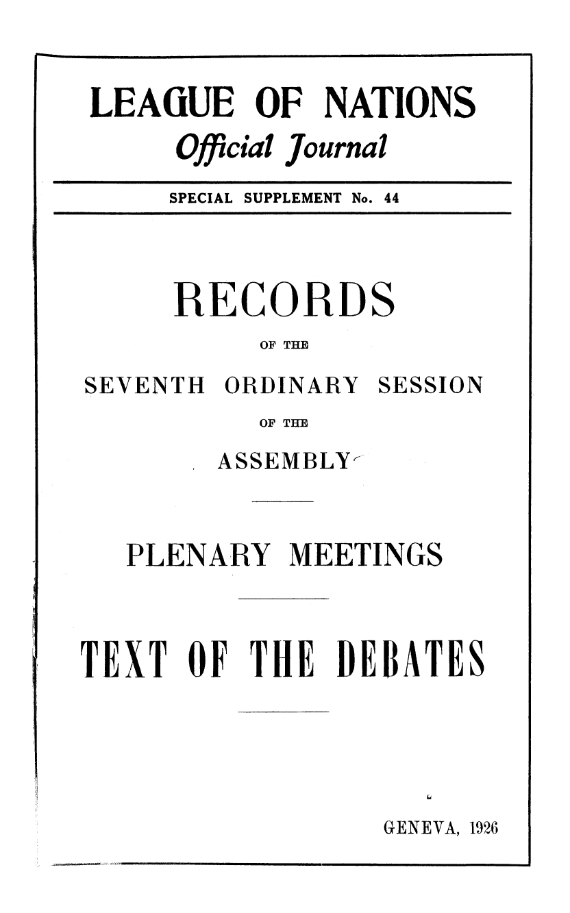 handle is hein.unl/offjrnsup0044 and id is 1 raw text is: LEAiUE OF NATIONS
Official Journal
SPECIAL SUPPLEMENT No. 44

RECORD

S

OF THE

SEVENTH ORDINARY

SESSION

OF THE
ASSEMBLY-
PLENARY MEETINGS
TEXT OF THE DEBATES

GENEVA, 1926

IIIITIIIIn III


