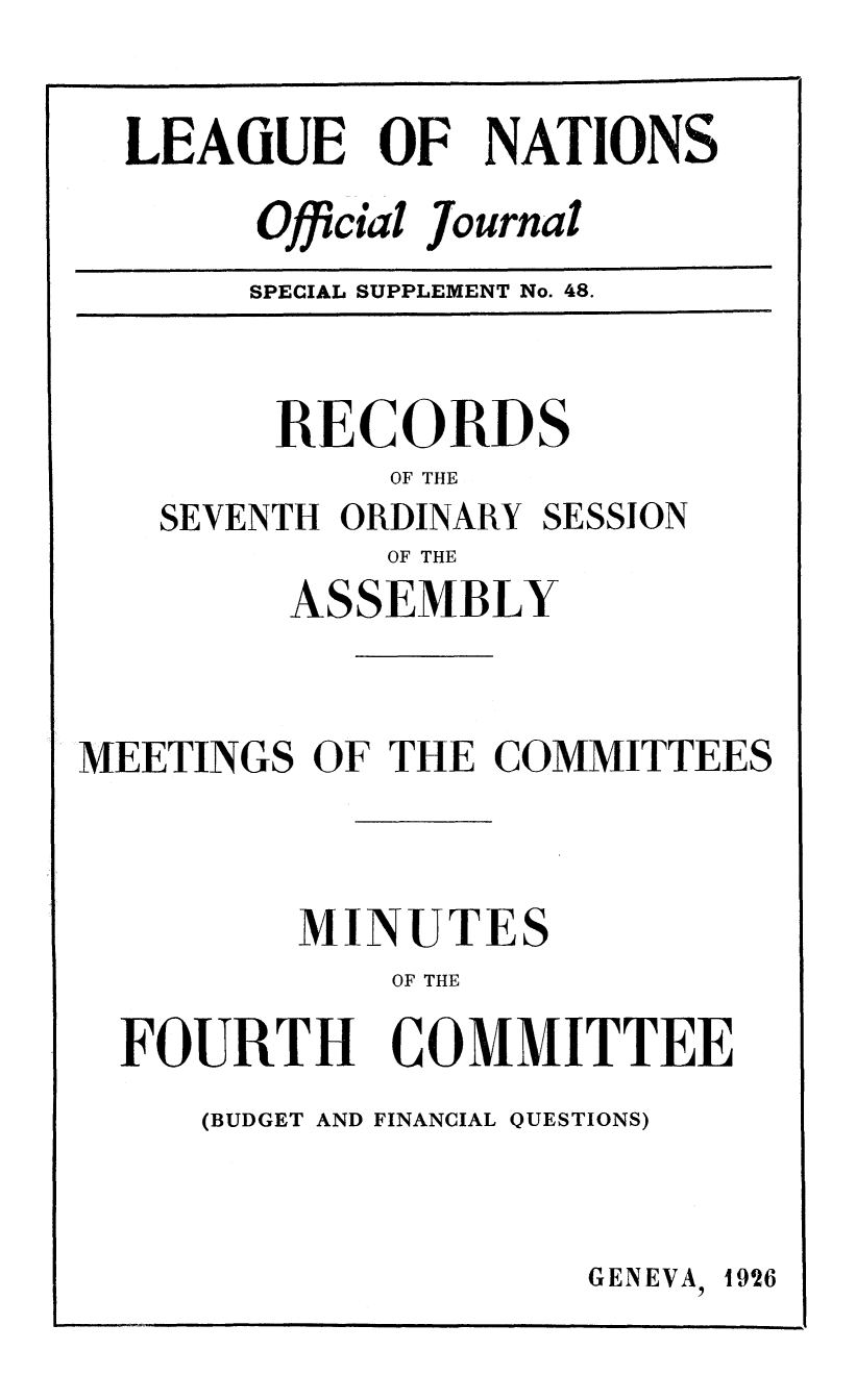 handle is hein.unl/offjrnsup0048 and id is 1 raw text is: LEAGUE OF NATIONS
Official Journal
SPECIAL SUPPLEMENT No. 48.

RECORDS
OF THE
SEVENTH ORDINARY SESSION
OF THE
ASSEMBLY
MEETINGS OF THE COMMITTEES

MI
FOURTH
(BUDGET AND

NUTES
OF THE
COMMITTEE
FINANCIAL QUESTIONS)
GENEVA, 1926

I    II                           I                        II



