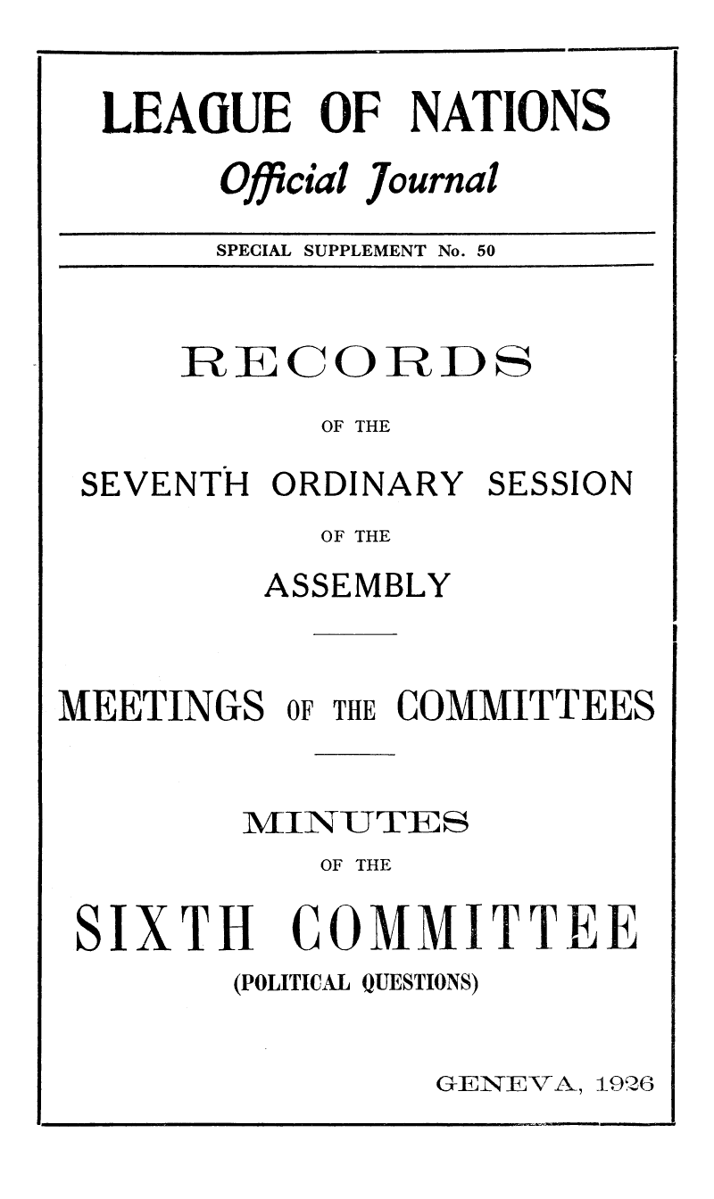 handle is hein.unl/offjrnsup0050 and id is 1 raw text is: LEAGUE OF NATIONS
Official Journal
SPECIAL SUPPLEMENT No. 50

R     0ECORDS
OF THE
SEVENTH ORDINARY SESSION
OF THE
ASSEMBLY
MEETINGS OF THE COMMITTEES
MIVINU TIE S
OF THE

SIXTH

COMMITTEE

(POLITICAL QUESTIONS)

GENVATl, 1926


