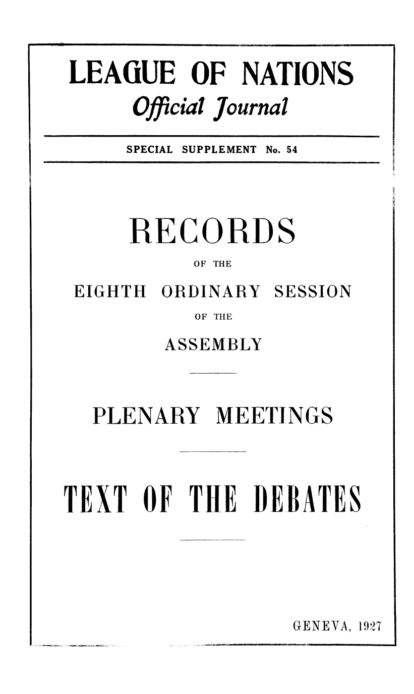 handle is hein.unl/offjrnsup0054 and id is 1 raw text is: LEAiUE OF NATIONS
Official Journal
SPECIAL SUPPLEMENT No. 54

RECORDS
OF THE

EIGHTH ORDINARY

SESSION

OF THE
ASSEMBLY
PLENARY MEETINGS
TEXT OF THE DEBATES

GENEVA, 1927


