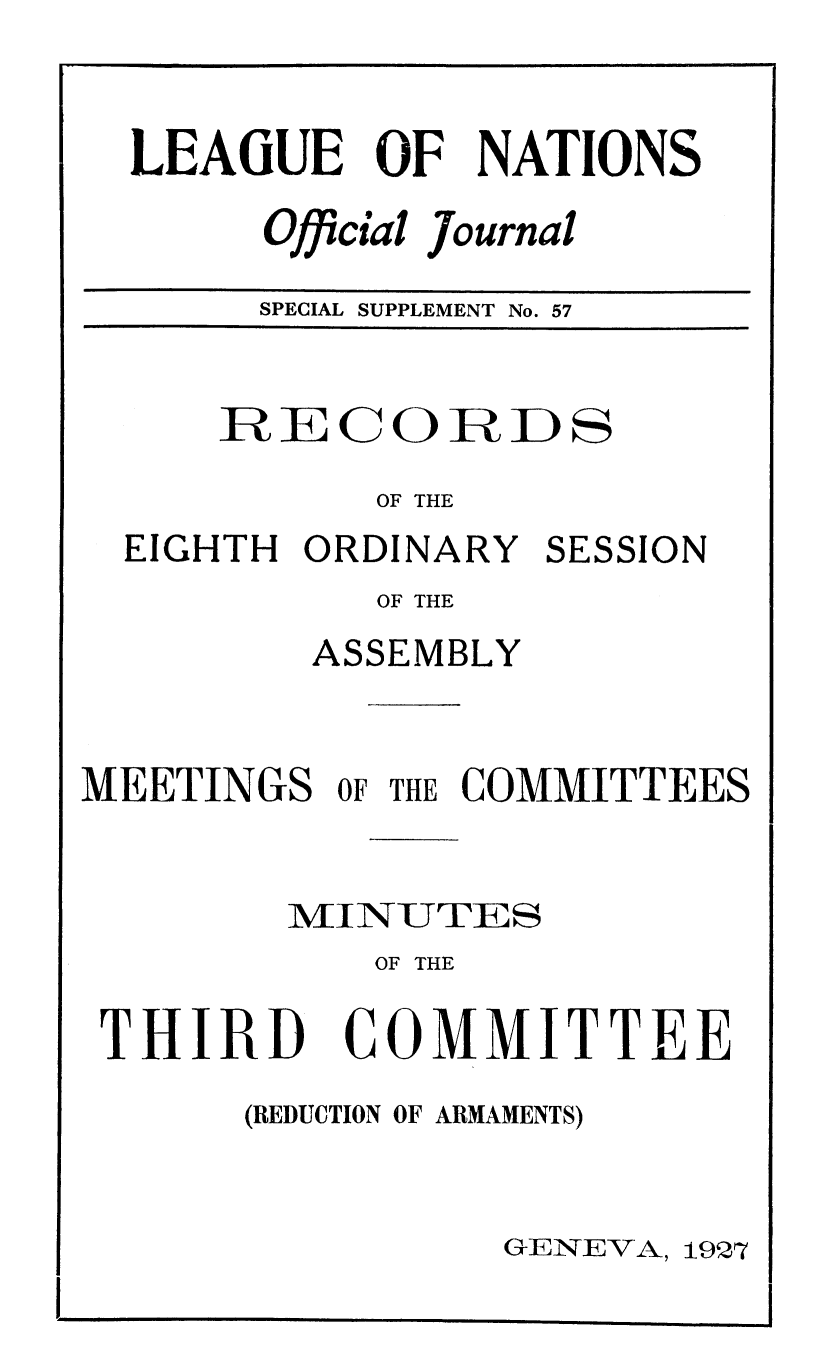 handle is hein.unl/offjrnsup0057 and id is 1 raw text is: LEAGUE OF NATIONS
Official Journal
SPECIAL SUPPLEMENT No. 57

RE C O ID ID S
OF THE
EIGHTH ORDINARY SESSION
OF THE
ASSEMBLY
MEETINGS OF THE COMMITTEES
MIINUTES
OF THE

THIRD

COMMITTEE

(REDUCTION OF ARMAMENTS)

GENEVA, 19Q7


