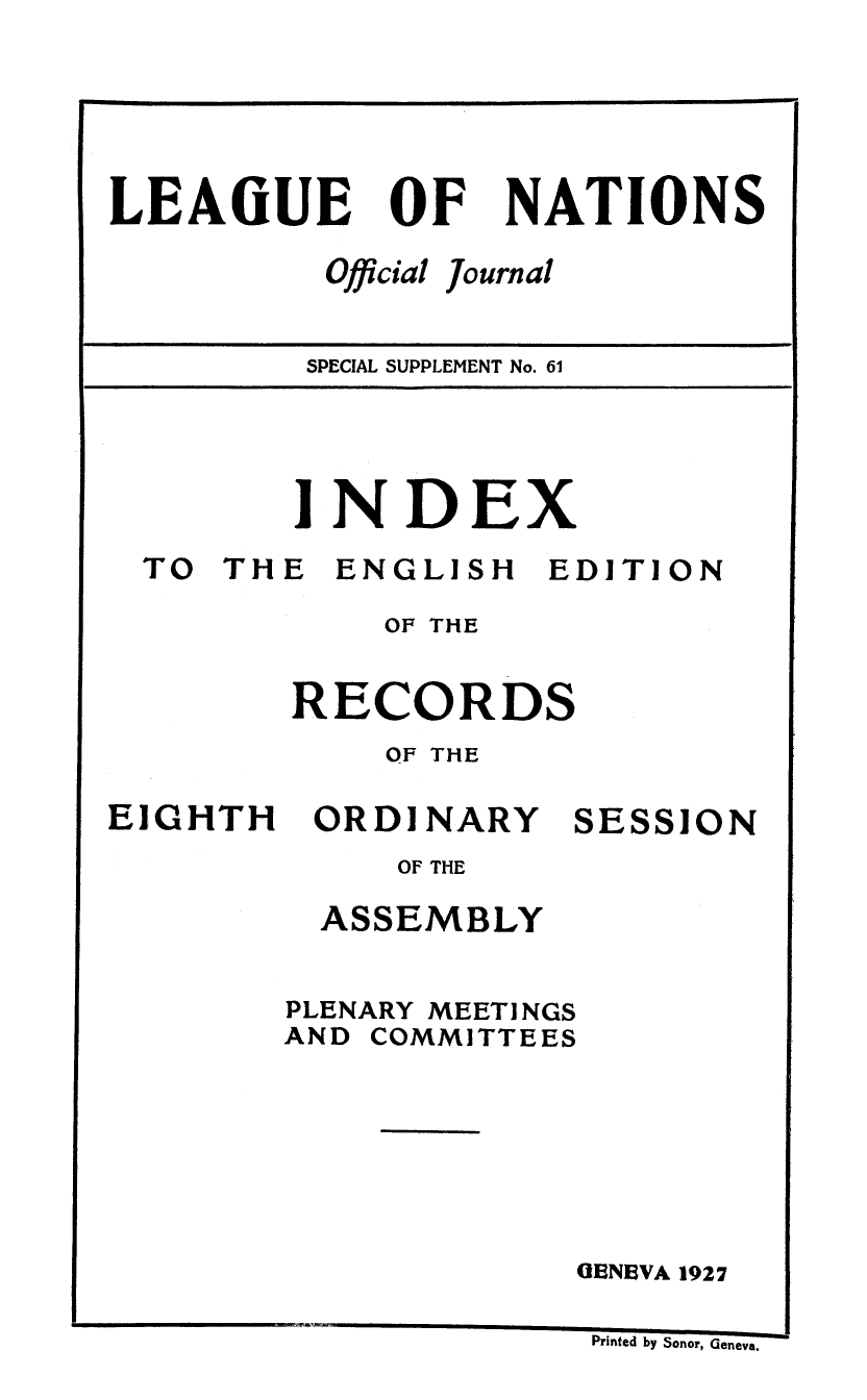 handle is hein.unl/offjrnsup0061 and id is 1 raw text is: OF

Official

NATIONS

journal

SPECIAL SUPPLEMENT No. 61

INDEX

TO THE

ENGLISH

EDITION

OF THE
RECORDS
OF THE

EIGHTH

ORDI NARY

SESSION

OF THE

ASSEMBLY
PLENARY MEETI NGS
AND COMMITTEES
GENEVA 1927

Printed by Sonor, Geneva,

LEAIUE


