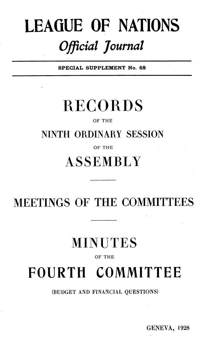 handle is hein.unl/offjrnsup0068 and id is 1 raw text is: LEAGUE OF NATIONS
Official Journal

SPECIAL SUPPLEMENT No. 68

RECORDS
OF THE
NINTH ORDINARY SESSION
OF THE

ASSEMBLY
MEETINGS OF THE COMMITTEES
MINUTES
OF THE

FOURTH

COMMITTEE

(BUDGET AND FINANCIAL QUESTIONS)

GENEVA, 4928


