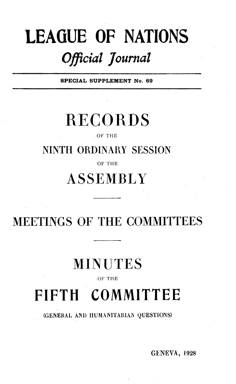 handle is hein.unl/offjrnsup0069 and id is 1 raw text is: LEAGUE OF NATIONS
Official journal

SPECIAL SUPPLEMENT No. 69

RECORDS
OF THE

NINTH ORDINARY

SESSION

OF THE

ASSEMBLY
MEETINGS OF THE COMMITTEES
MINUTES
OF THE

FIFTH

COMMITTEE

(GENERAL AND HUMANITARIAN QUESTIONS)

GENEVA, 1928


