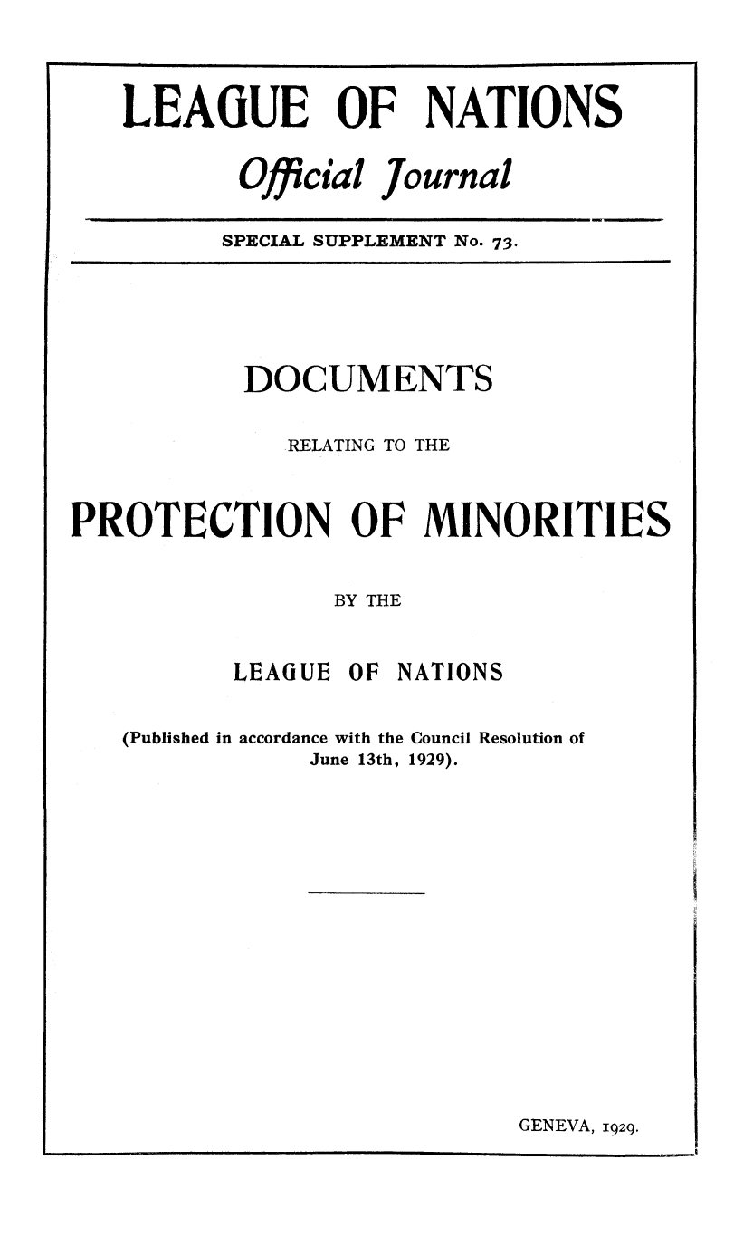 handle is hein.unl/offjrnsup0073 and id is 1 raw text is: LEAGUE OF NATIONS
Official Journal
SPECIAL SUPPLEMENT No. 73.

DOCUMENTS
RELATING TO THE
PROTECTION OF MINORITIES
BY THE
LEAGUE OF NATIONS
(Published in accordance with the Council Resolution of
June 13th, 1929).

GENEVA, 1929.



